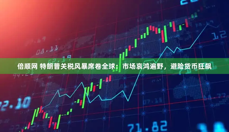 倍顺网 特朗普关税风暴席卷全球：市场哀鸿遍野，避险货币狂飙