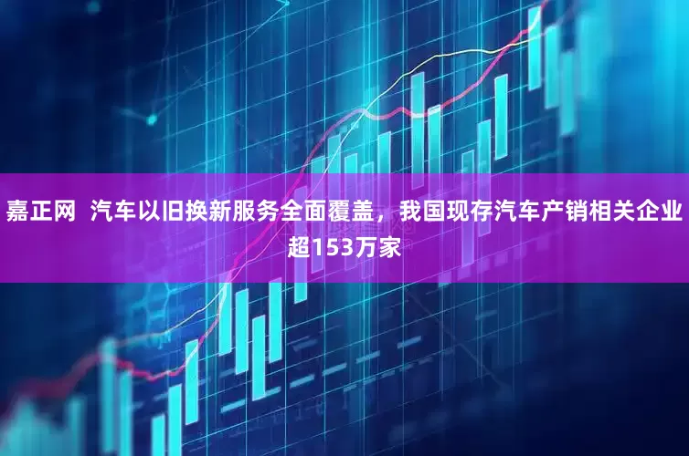 嘉正网  汽车以旧换新服务全面覆盖，我国现存汽车产销相关企业超153万家