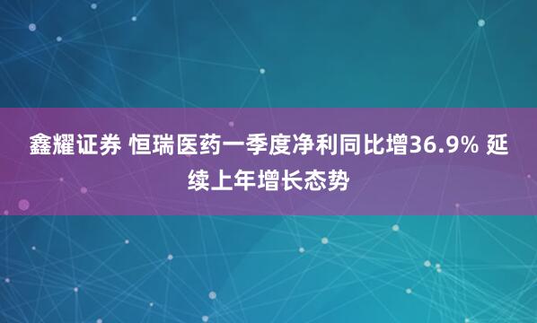 鑫耀证券 恒瑞医药一季度净利同比增36.9% 延续上年增长态势