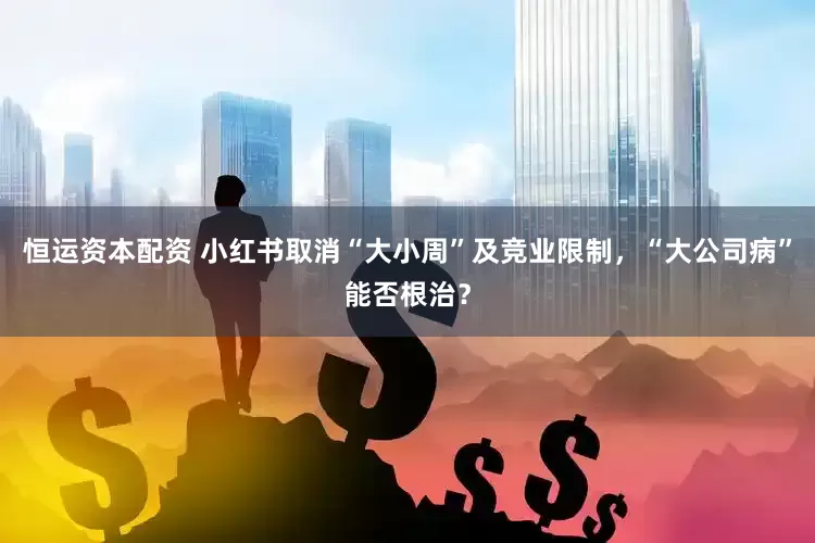 恒运资本配资 小红书取消“大小周”及竞业限制，“大公司病”能否根治？