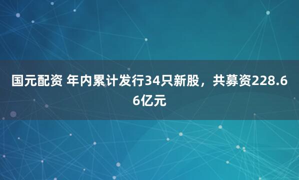 国元配资 年内累计发行34只新股，共募资228.66亿元
