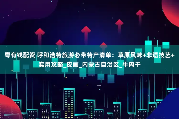 粤有钱配资 呼和浩特旅游必带特产清单：草原风味+非遗技艺+实用攻略_皮画_内蒙古自治区_牛肉干