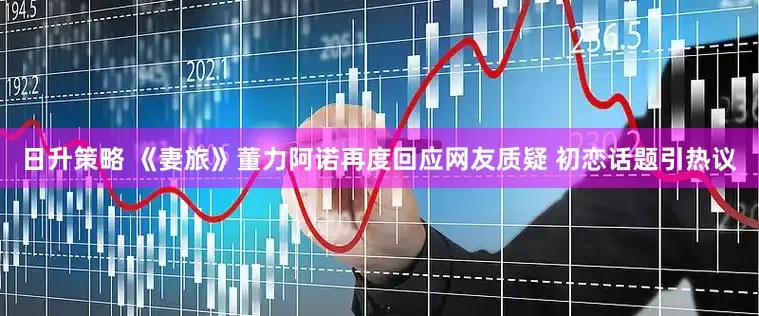 日升策略 《妻旅》董力阿诺再度回应网友质疑 初恋话题引热议