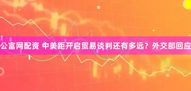 公富网配资 中美距开启贸易谈判还有多远？外交部回应