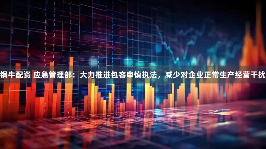 锅牛配资 应急管理部：大力推进包容审慎执法，减少对企业正常生产经营干扰