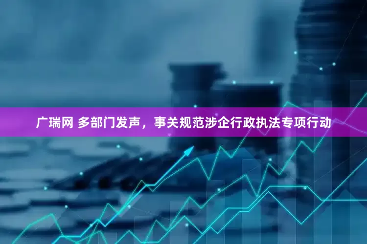 广瑞网 多部门发声，事关规范涉企行政执法专项行动