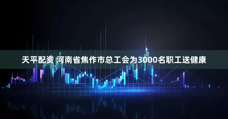 天平配资 河南省焦作市总工会为3000名职工送健康