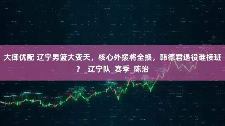 大御优配 辽宁男篮大变天，核心外援将全换，韩德君退役谁接班？_辽宁队_赛季_陈治