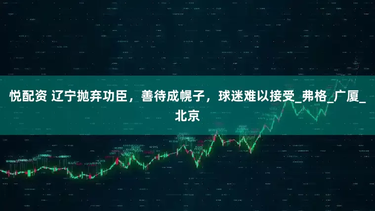 悦配资 辽宁抛弃功臣，善待成幌子，球迷难以接受_弗格_广厦_北京