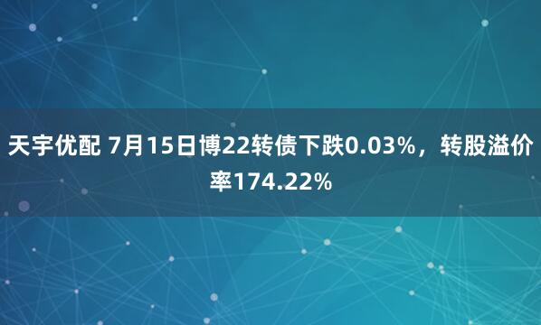 天宇优配 7月15日博22转债下跌0.03%，转股溢价率174.22%