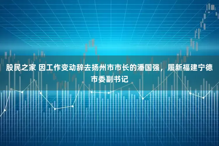 股民之家 因工作变动辞去扬州市市长的潘国强，履新福建宁德市委副书记