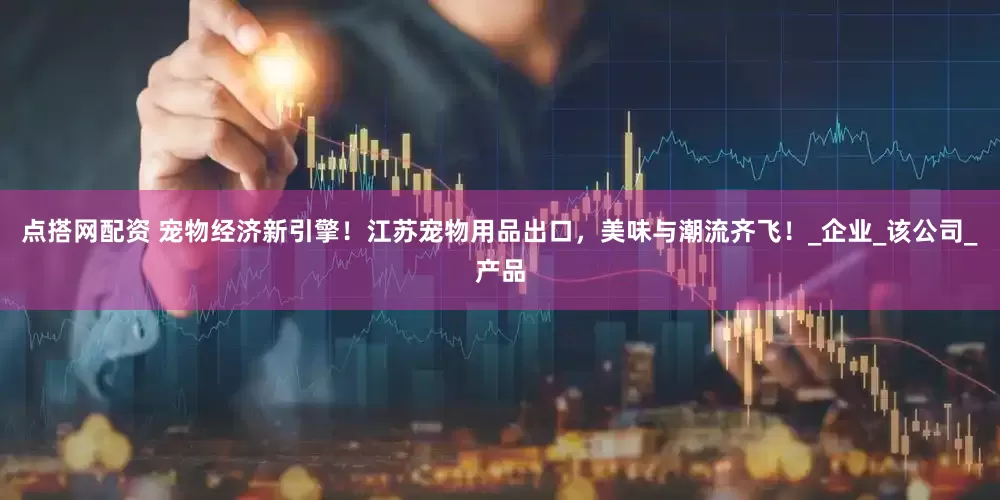 点搭网配资 宠物经济新引擎！江苏宠物用品出口，美味与潮流齐飞！_企业_该公司_产品