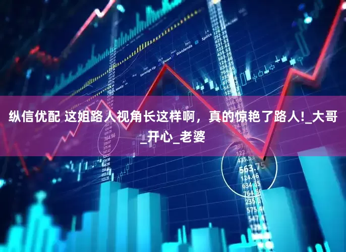 纵信优配 这姐路人视角长这样啊，真的惊艳了路人!_大哥_开心_老婆