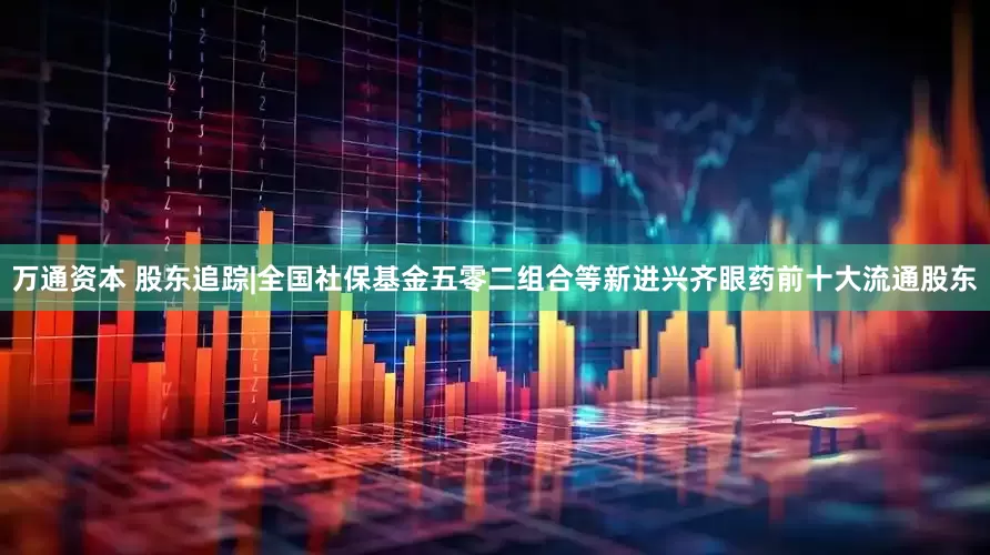 万通资本 股东追踪|全国社保基金五零二组合等新进兴齐眼药前十大流通股东