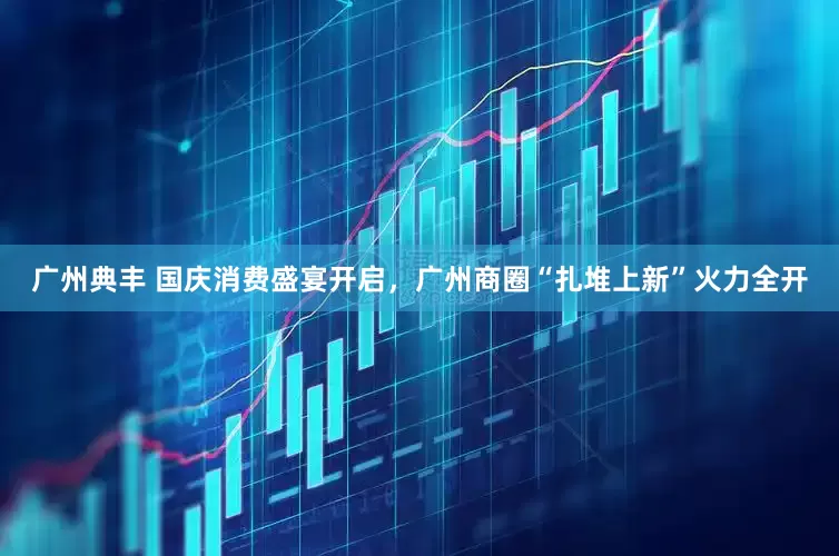 广州典丰 国庆消费盛宴开启，广州商圈“扎堆上新”火力全开