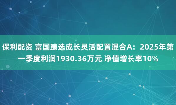 保利配资 富国臻选成长灵活配置混合A：2025年第一季度利润1930.36万元 净值增长率10%