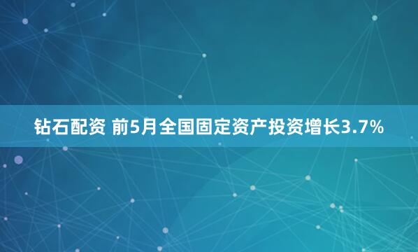 钻石配资 前5月全国固定资产投资增长3.7%