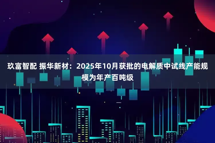 玖富智配 振华新材：2025年10月获批的电解质中试线产能规模为年产百吨级