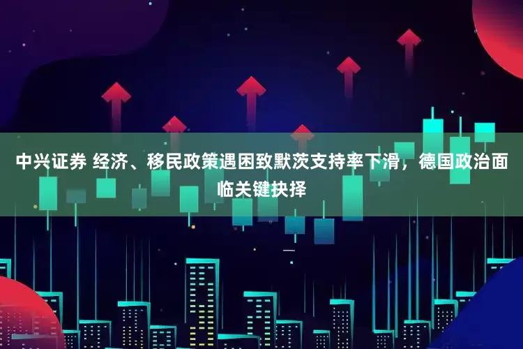 中兴证券 经济、移民政策遇困致默茨支持率下滑，德国政治面临关键抉择