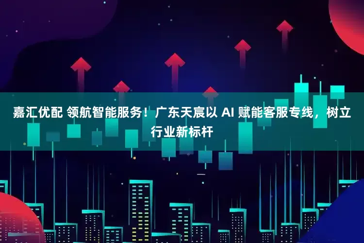 嘉汇优配 领航智能服务！广东天宸以 AI 赋能客服专线，树立行业新标杆