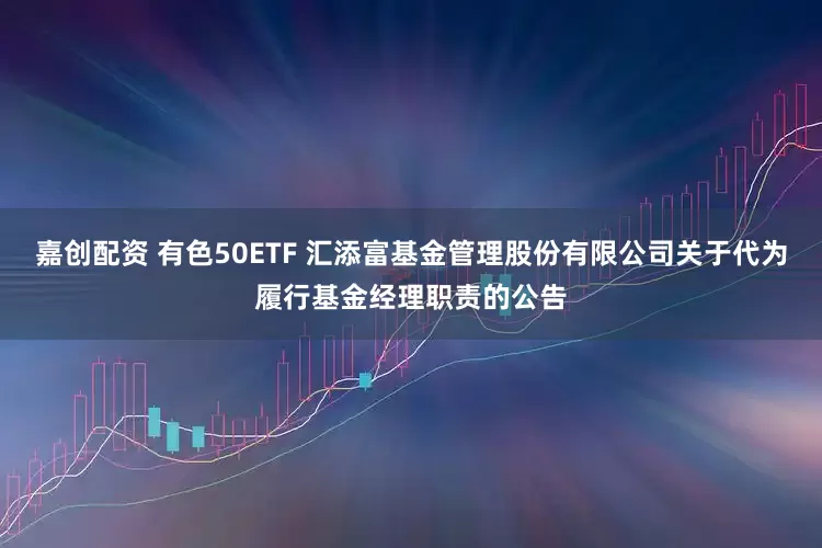 嘉创配资 有色50ETF 汇添富基金管理股份有限公司关于代为履行基金经理职责的公告