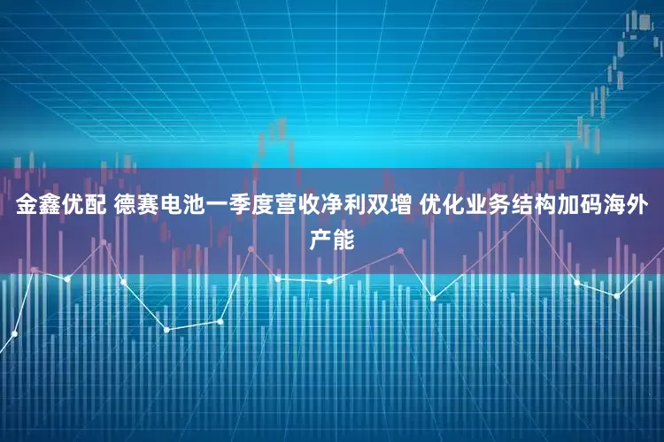 金鑫优配 德赛电池一季度营收净利双增 优化业务结构加码海外产能