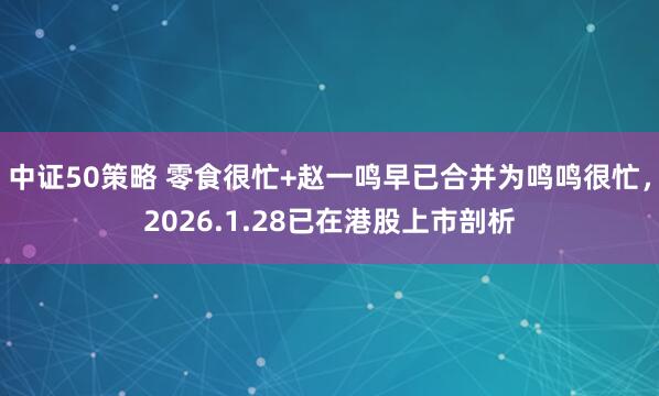 中证50策略 零食很忙+赵一鸣早已合并为鸣鸣很忙，2026.1.28已在港股上市剖析