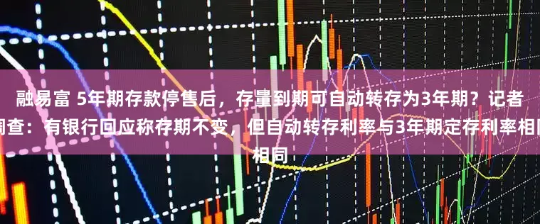 融易富 5年期存款停售后，存量到期可自动转存为3年期？记者调查：有银行回应称存期不变，但自动转存利率与3年期定存利率相同